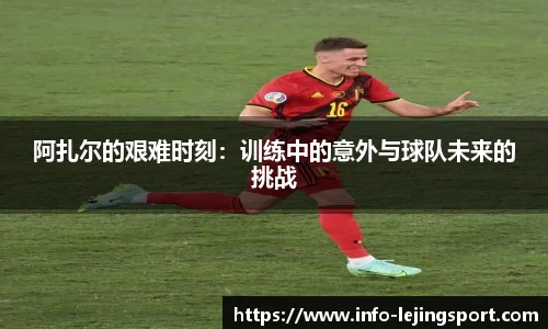 阿扎尔的艰难时刻：训练中的意外与球队未来的挑战